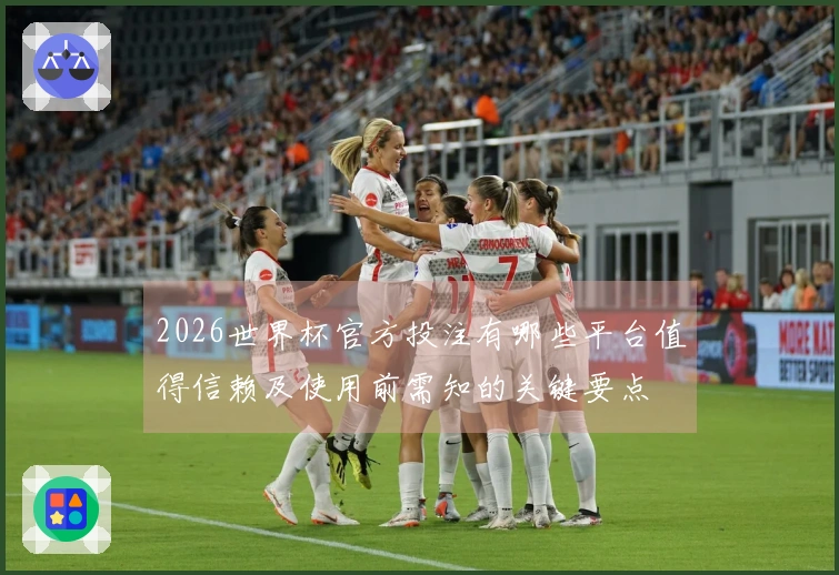 2026世界杯官方投注有哪些平台值得信赖及使用前需知的关键要点